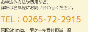 お申込み方法や費用など、 詳細はお気軽にお問い合わせください。TEL：0265-72-2915　菓匠Shimizu　夢ケーキ受付担当　西村・川原